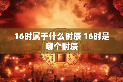 16时属于什么时辰 16时是哪个时辰 16时属于什么时辰 16时是哪个时辰