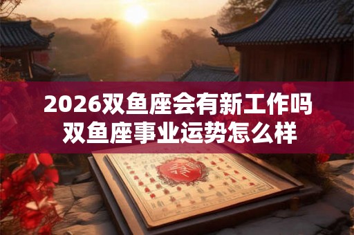 2026双鱼座会有新工作吗 双鱼座事业运势怎么样