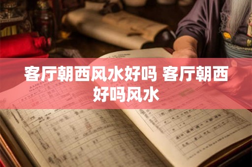 客厅朝西风水好吗 客厅朝西好吗风水