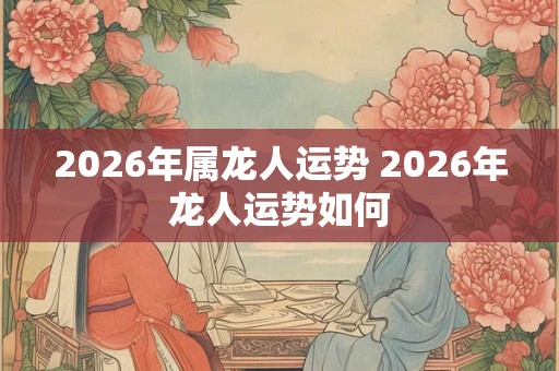 2026年属龙人运势 2026年龙人运势如何 2026年属龙人运势 2026年龙人运势如何