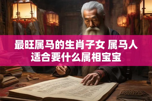 最旺属马的生肖子女 属马人适合要什么属相宝宝 最旺属马的生肖子女 属马人适合要什么属相宝宝