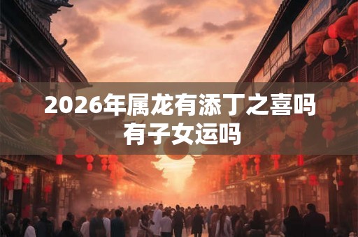 2026年属龙有添丁之喜吗 有子女运吗