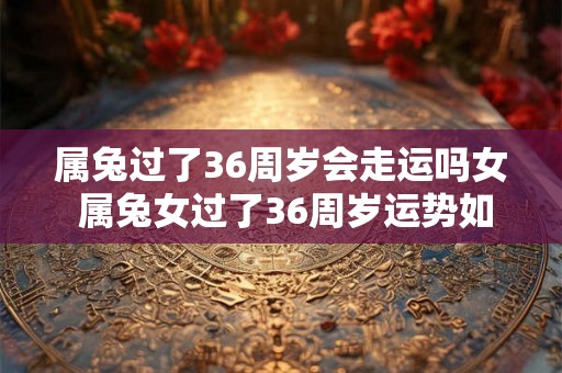 属兔过了36周岁会走运吗女 属兔女过了36周岁运势如何