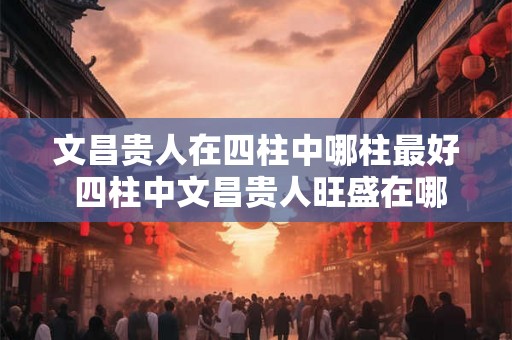 文昌贵人在四柱中哪柱最好 四柱中文昌贵人旺盛在哪柱