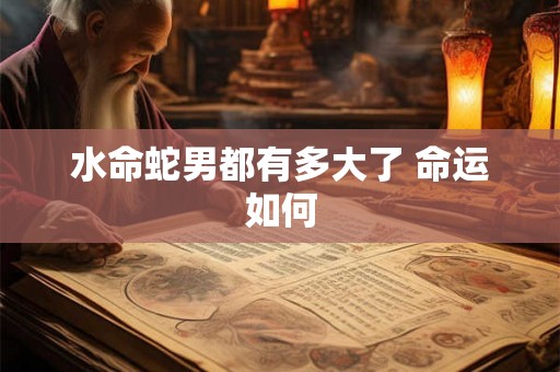 水命蛇男都有多大了 命运如何 水命蛇男都有多大了 命运如何