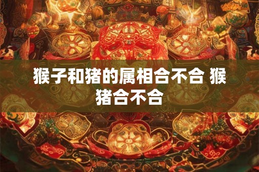 猴子和猪的属相合不合 猴猪合不合