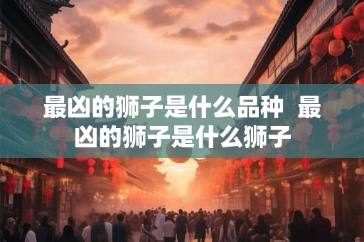 最凶的狮子是什么品种  最凶的狮子是什么狮子