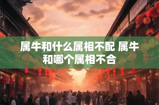 属牛和什么属相不配 属牛和哪个属相不合 属牛和什么属相不配 属牛和哪个属相不合