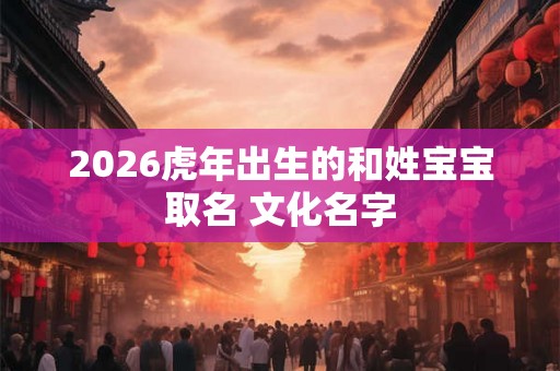 2026虎年出生的和姓宝宝取名 文化名字