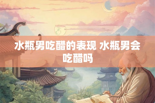 水瓶男吃醋的表现 水瓶男会吃醋吗