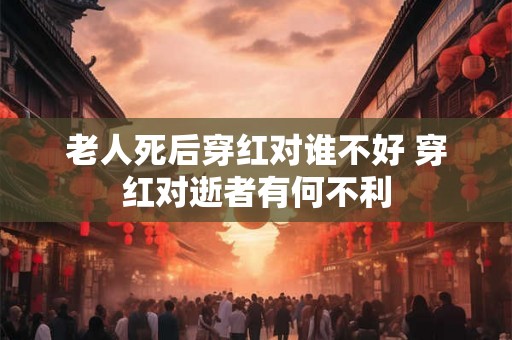 老人死后穿红对谁不好 穿红对逝者有何不利