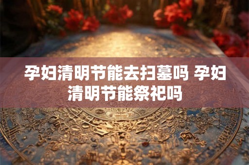 孕妇清明节能去扫墓吗 孕妇清明节能祭祀吗