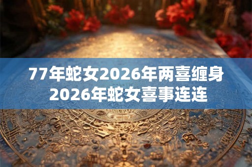 77年蛇女2026年两喜缠身 2026年蛇女喜事连连