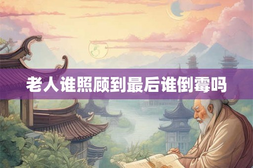 老人谁照顾到最后谁倒霉吗