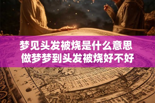 梦见头发被烧是什么意思 做梦梦到头发被烧好不好