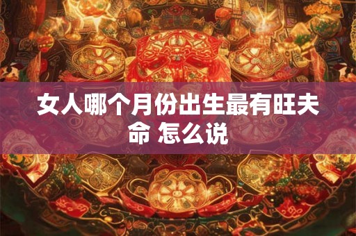 女人哪个月份出生最有旺夫命 怎么说 女人哪个月份出生最有旺夫命 怎么说