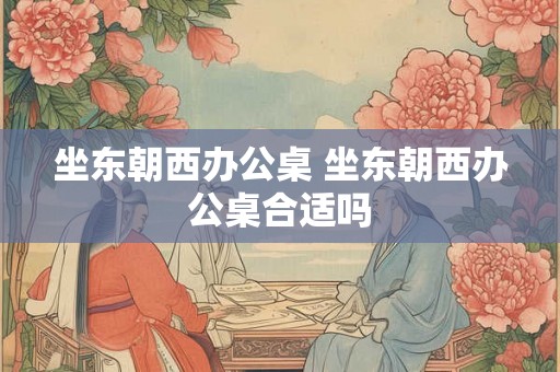 坐东朝西办公桌 坐东朝西办公桌合适吗 坐东朝西办公桌 坐东朝西办公桌合适吗