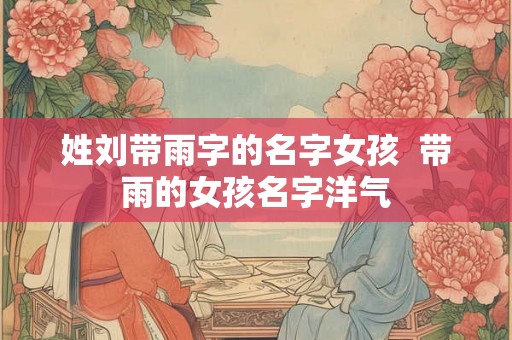 姓刘带雨字的名字女孩 带雨的女孩名字洋气 姓刘带雨字的名字女孩 带雨的女孩名字洋气