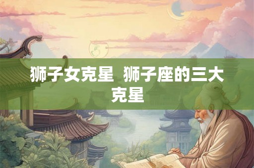 狮子女克星  狮子座的三大克星