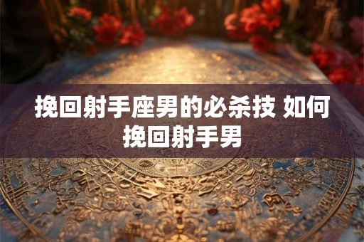 挽回射手座男的必杀技 如何挽回射手男 挽回射手座男的必杀技 如何挽回射手男