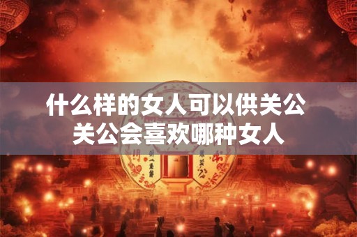 什么样的女人可以供关公 关公会喜欢哪种女人 什么样的女人可以供关公 关公会喜欢哪种女人