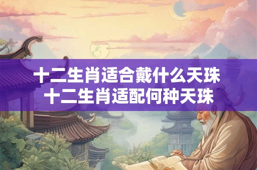 十二生肖适合戴什么天珠 十二生肖适配何种天珠