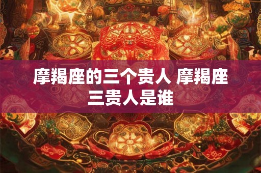 摩羯座的三个贵人 摩羯座三贵人是谁