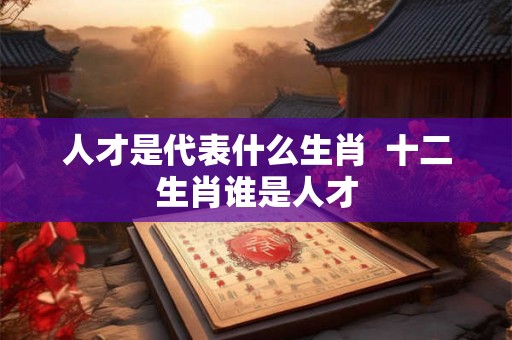 人才是代表什么生肖 十二生肖谁是人才 人才是代表什么生肖 十二生肖谁是人才