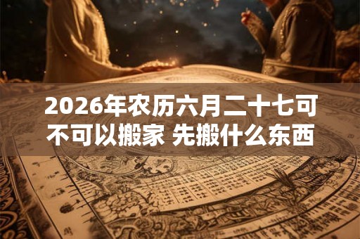 2026年农历六月二十七可不可以搬家 先搬什么东西最好