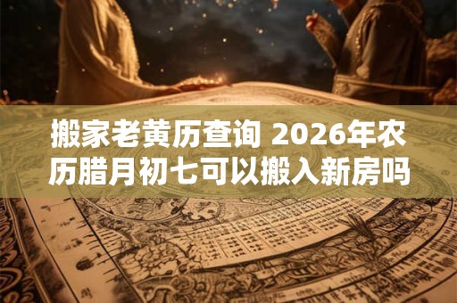 搬家老黄历查询 2026年农历腊月初七可以搬入新房吗