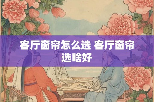 客厅窗帘怎么选 客厅窗帘选啥好 客厅窗帘怎么选 客厅窗帘选啥好