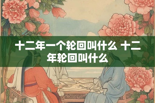十二年一个轮回叫什么 十二年轮回叫什么 十二年一个轮回叫什么 十二年轮回叫什么