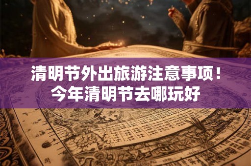 清明节外出旅游注意事项！今年清明节去哪玩好