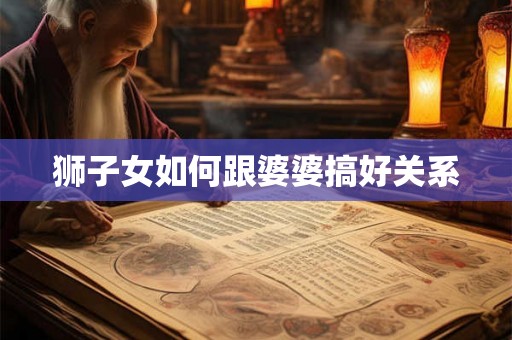 狮子女如何跟婆婆搞好关系 狮子女如何跟婆婆搞好关系