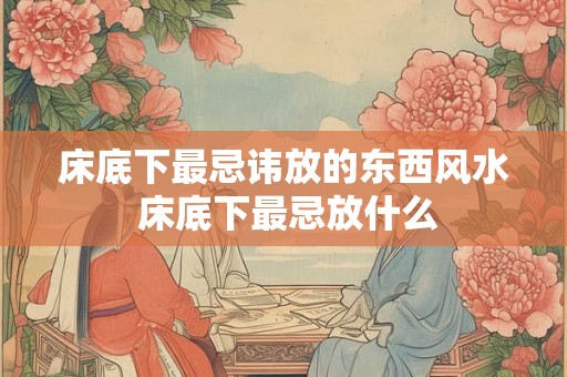 床底下最忌讳放的东西风水 床底下最忌放什么
