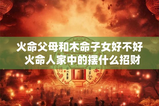 火命父母和木命子女好不好 火命人家中的摆什么招财 火命父母和木命子女好不好 火命人家中的摆什么招财