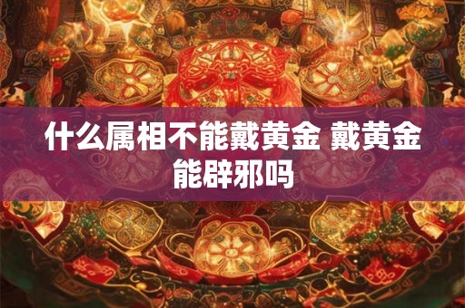 什么属相不能戴黄金 戴黄金能辟邪吗 什么属相不能戴黄金 戴黄金能辟邪吗