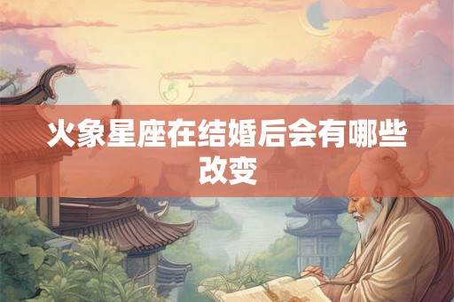 火象星座在结婚后会有哪些改变 火象星座在结婚后会有哪些改变