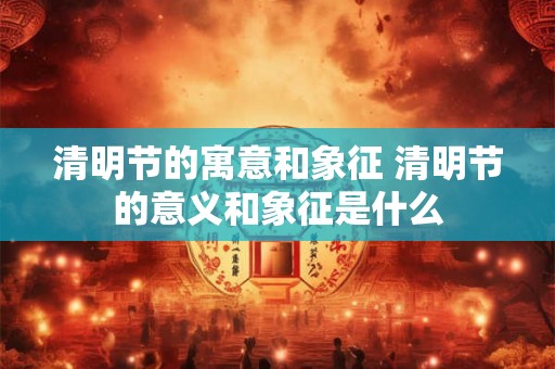 清明节的寓意和象征 清明节的意义和象征是什么