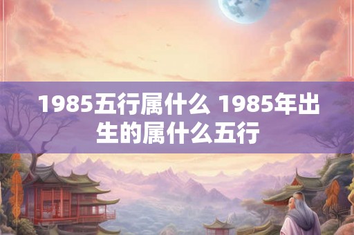 1985五行属什么 1985年出生的属什么五行 1985五行属什么 1985年出生的属什么五行
