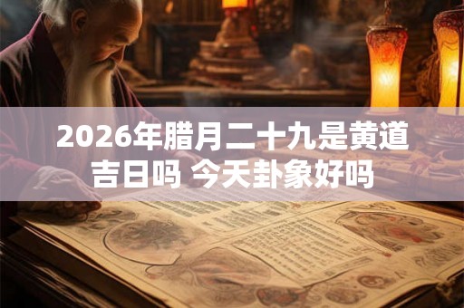 2026年腊月二十九是黄道吉日吗 今天卦象好吗 2026年腊月二十九是黄道吉日吗 今天卦象好吗