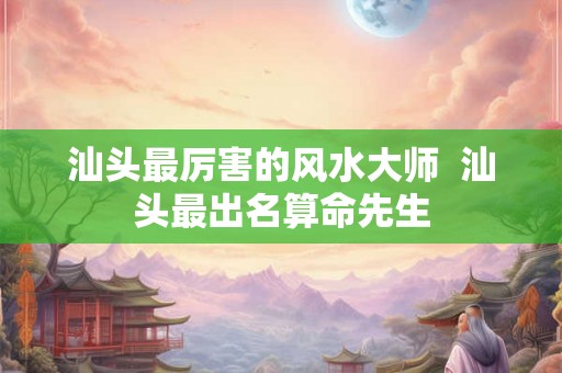 汕头最厉害的风水大师  汕头最出名算命先生