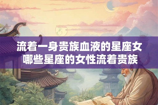 流着一身贵族血液的星座女 哪些星座的女性流着贵族血液