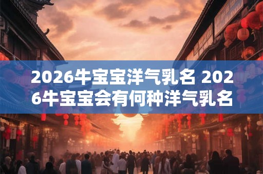 2026牛宝宝洋气乳名 2026牛宝宝会有何种洋气乳名