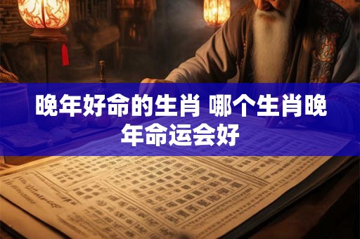 晚年好命的生肖 哪个生肖晚年命运会好
