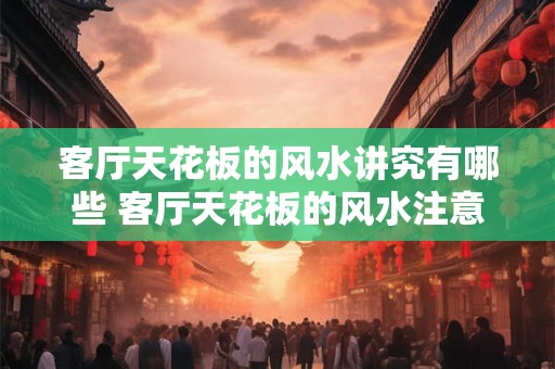 客厅天花板的风水讲究有哪些 客厅天花板的风水注意事项 客厅天花板的风水讲究有哪些 客厅天花板的风水注意事项