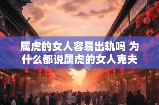 属虎的女人容易出轨吗 为什么都说属虎的女人克夫