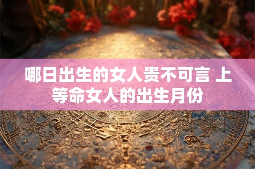 哪日出生的女人贵不可言 上等命女人的出生月份 哪日出生的女人贵不可言 上等命女人的出生月份