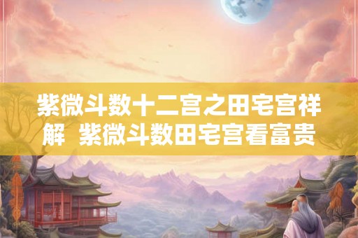 紫微斗数十二宫之田宅宫祥解 紫微斗数田宅宫看富贵 紫微斗数十二宫之田宅宫祥解 紫微斗数田宅宫看富贵