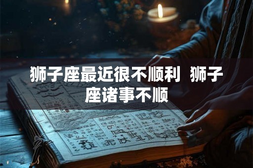 狮子座最近很不顺利  狮子座诸事不顺